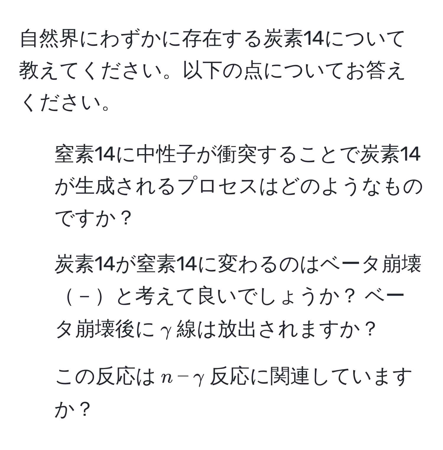 自然界にわずかに存在する炭素14について教えてください。以下の点についてお答えください。  
1. 窒素14に中性子が衝突することで炭素14が生成されるプロセスはどのようなものですか？  
2. 炭素14が窒素14に変わるのはベータ崩壊－と考えて良いでしょうか？ ベータ崩壊後に$gamma$線は放出されますか？  
3. この反応は$n-gamma$反応に関連していますか？