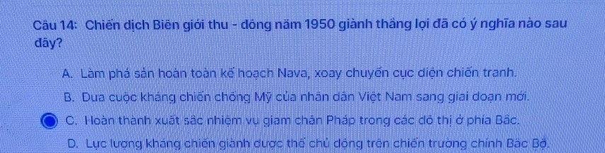 Chiến dịch Biên giới thu - đông năm 1950 giành thắng lọi đã có ý nghĩa nào sau
đây?
A. Làm phá sản hoàn toàn kế hoạch Nava, xoay chuyến cục diện chiến tranh.
B. Dua cuộc kháng chiến chống Mỹ của nhân dân Việt Nam sang giai doạn mới.
C. Hoàn thành xuất sắc nhiệm vụ giam chăn Pháp trong các đô thị ở phía Bắc,
D. Lực lượng kháng chiến giành dược thể chủ động trên chiến trường chính Bắc Bộ.