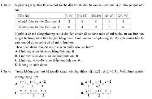 Người ta ghi lại tiền lãi của một số nhà đầu tư, khi đầu tư vào hai lĩnh vực A,B cho kết quả như
sau
Người ta có thể dùng phương sai và độ lệch chuẩn để so sảnh mức độ rùi ro dầu tư các lĩnh vực
có giả trị trung bình tiền lãi gắn bằng nhau. Lĩnh vực nảo có phương sai, độ lệch chuẩn tiền lãi
cao hơn thi được coi là có độ rùi ro lớn hơn.
Theo quan điểm trên, độ rủi ro của cổ phiếu nào cao hơn?
A. Lĩnh vực A có độ rũi ro bảng lĩnh vực B
B. Lĩnh vực A có độ rùi ro cao hơn lĩnh vực B .
C. Lĩnh vực A có độ rai ro thấp hơn lĩnh vực B,
D. Không so sánh được.
Câu 4: Trong không gian với hệ tọa độ Oxyz , cho hai điểm A(1:1:2),B(2;-1:3) , Viết phương trình
đường thăng AB.
A.  (x-1)/3 = (y-1)/2 = (z-2)/1   (x-1)/1 = (y-1)/-2 = (z-2)/1 
B.
C.  (x-3)/1 = (y+2)/1 = (z-1)/2   (x+1)/3 = (y+1)/-2 = (z+2)/1 
D.