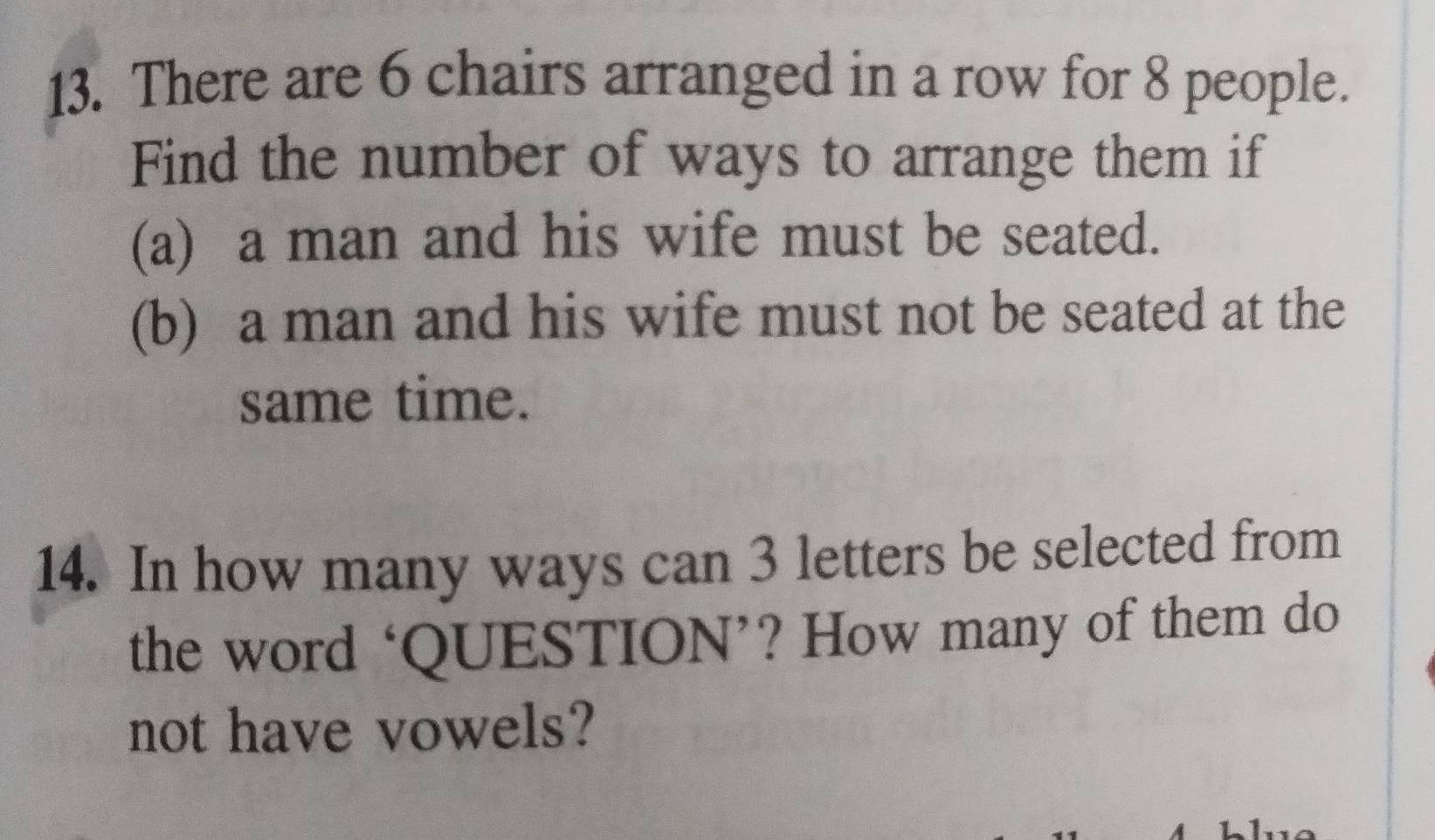 There are 6 chairs arranged in a row for 8 people. 
Find the number of ways to arrange them if 
(a) a man and his wife must be seated. 
(b) a man and his wife must not be seated at the 
same time. 
14. In how many ways can 3 letters be selected from 
the word ‘QUESTION’? How many of them do 
not have vowels?