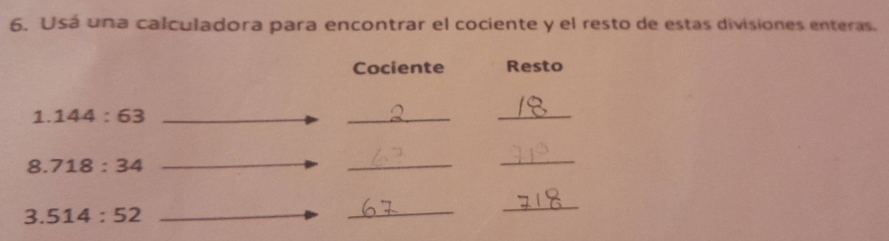 Usá una calculadora para encontrar el cociente y el resto de estas divisiones enteras. 
Cociente Resto 
1. 144:63
_ 
_ 
8. 718:34
_ 
_ 
3. 514:52
_ 
_