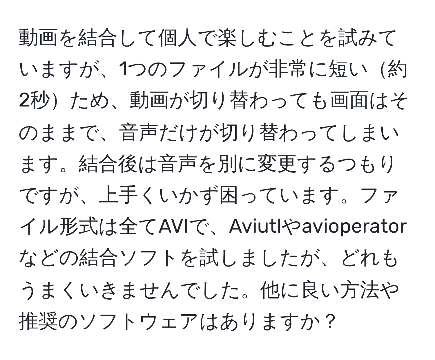 動画を結合して個人で楽しむことを試みていますが、1つのファイルが非常に短い約2秒ため、動画が切り替わっても画面はそのままで、音声だけが切り替わってしまいます。結合後は音声を別に変更するつもりですが、上手くいかず困っています。ファイル形式は全てAVIで、Aviutlやavioperatorなどの結合ソフトを試しましたが、どれもうまくいきませんでした。他に良い方法や推奨のソフトウェアはありますか？