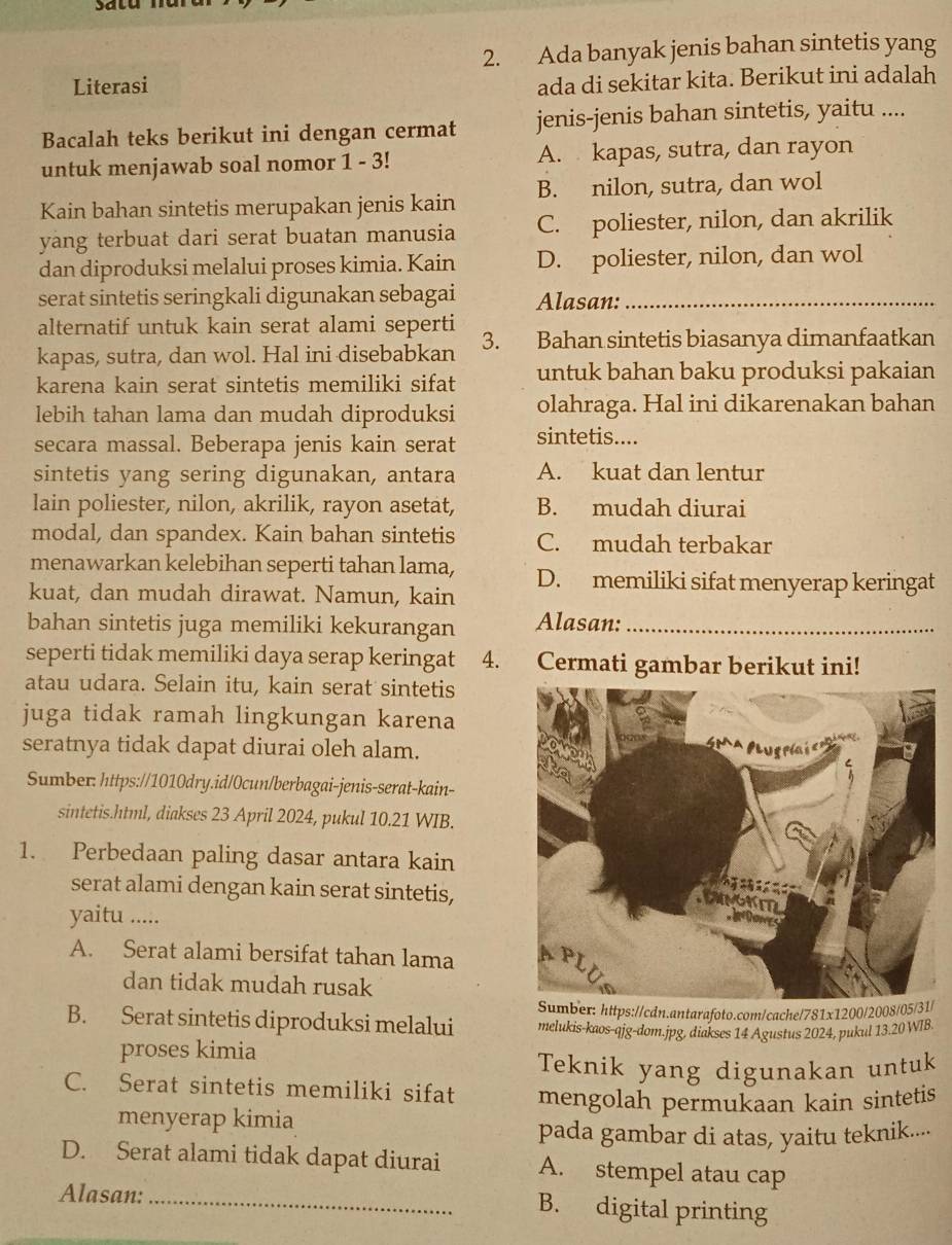 Ada banyak jenis bahan sintetis yang
Literasi
ada di sekitar kita. Berikut ini adalah
Bacalah teks berikut ini dengan cermat jenis-jenis bahan sintetis, yaitu ....
untuk menjawab soal nomor 1 - 3! A. kapas, sutra, dan rayon
Kain bahan sintetis merupakan jenis kain B. nilon, sutra, dan wol
yang terbuat dari serat buatan manusia C. poliester, nilon, dan akrilik
dan diproduksi melalui proses kimia. Kain D. poliester, nilon, dan wol
serat sintetis seringkali digunakan sebagai Alasan:_
alternatif untuk kain serat alami seperti
kapas, sutra, dan wol. Hal ini disebabkan 3. Bahan sintetis biasanya dimanfaatkan
karena kain serat sintetis memiliki sifat untuk bahan baku produksi pakaian
lebih tahan lama dan mudah diproduksi olahraga. Hal ini dikarenakan bahan
secara massal. Beberapa jenis kain serat sintetis....
sintetis yang sering digunakan, antara A. kuat dan lentur
lain poliester, nilon, akrilik, rayon asetat, B. mudah diurai
modal, dan spandex. Kain bahan sintetis C. mudah terbakar
menawarkan kelebihan seperti tahan lama, D. memiliki sifat menyerap keringat
kuat, dan mudah dirawat. Namun, kain
bahan sintetis juga memiliki kekurangan Alasan:_
seperti tidak memiliki daya serap keringat 4. Cermati gambar berikut ini!
atau udara. Selain itu, kain serat sintetis
juga tidak ramah lingkungan karena
seratnya tidak dapat diurai oleh alam.
Sumber: https://1010dry.id/0cun/berbagai-jenis-serat-kain-
sintetis.html, diakses 23 April 2024, pukul 10.21 WIB.
1. Perbedaan paling dasar antara kain
serat alami dengan kain serat sintetis,
yaitu .....
A. Serat alami bersifat tahan lama 
dan tidak mudah rusak
Sumber: https://cdn.antarafoto.com/cache/781x1200/2008/05/31
B. Serat sintetis diproduksi melalui melukis-kaos-qjg-dom.jpg, diakses 14 Agustus 2024, pukul 13.20 WIB.
proses kimia
Teknik yang digunakan untuk
C. Serat sintetis memiliki sifat mengolah permukaan kain sintetis
menyerap kimia
pada gambar di atas, yaitu teknik....
D. Serat alami tidak dapat diurai A. stempel atau cap
Alasan:_
B. digital printing