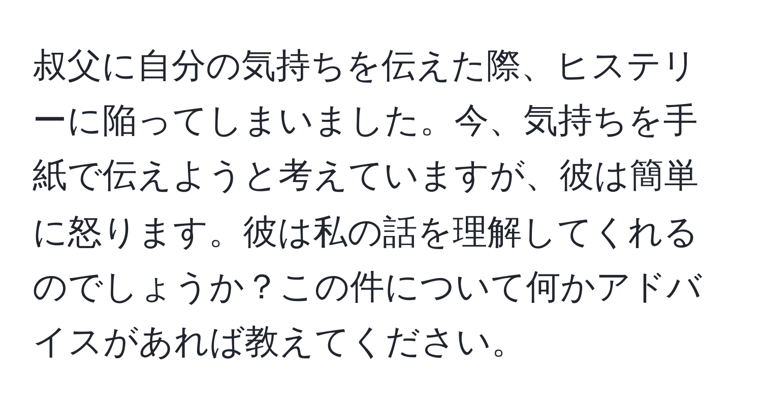 叔父に自分の気持ちを伝えた際、ヒステリーに陥ってしまいました。今、気持ちを手紙で伝えようと考えていますが、彼は簡単に怒ります。彼は私の話を理解してくれるのでしょうか？この件について何かアドバイスがあれば教えてください。