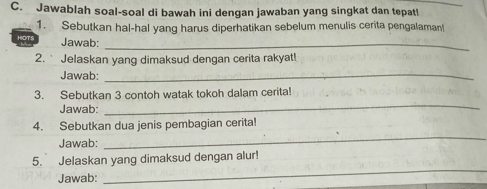 Jawablah soal-soal di bawah ini dengan jawaban yang singkat dan tepat! 
1. Sebutkan hal-hal yang harus diperhatikan sebelum menulis cerita pengalaman! 
HOTS 
Jawab:_ 
2.` Jelaskan yang dimaksud dengan cerita rakyat! 
Jawab:_ 
3. Sebutkan 3 contoh watak tokoh dalam cerita! 
Jawab: 
_ 
4. Sebutkan dua jenis pembagian cerita! 
Jawab: 
_ 
5. Jelaskan yang dimaksud dengan alur! 
Jawab: 
_