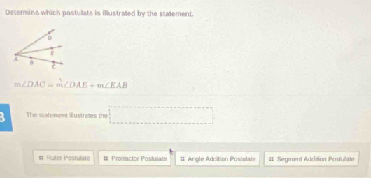 Determine which postulate is illustrated by the statement.
m∠ DAC=m∠ DAE+m∠ EAB
The statement illustrates the =□
# Ruler Postulale # Protractor Postulate # Angle Addition Postulate # Segment Addition Postulate