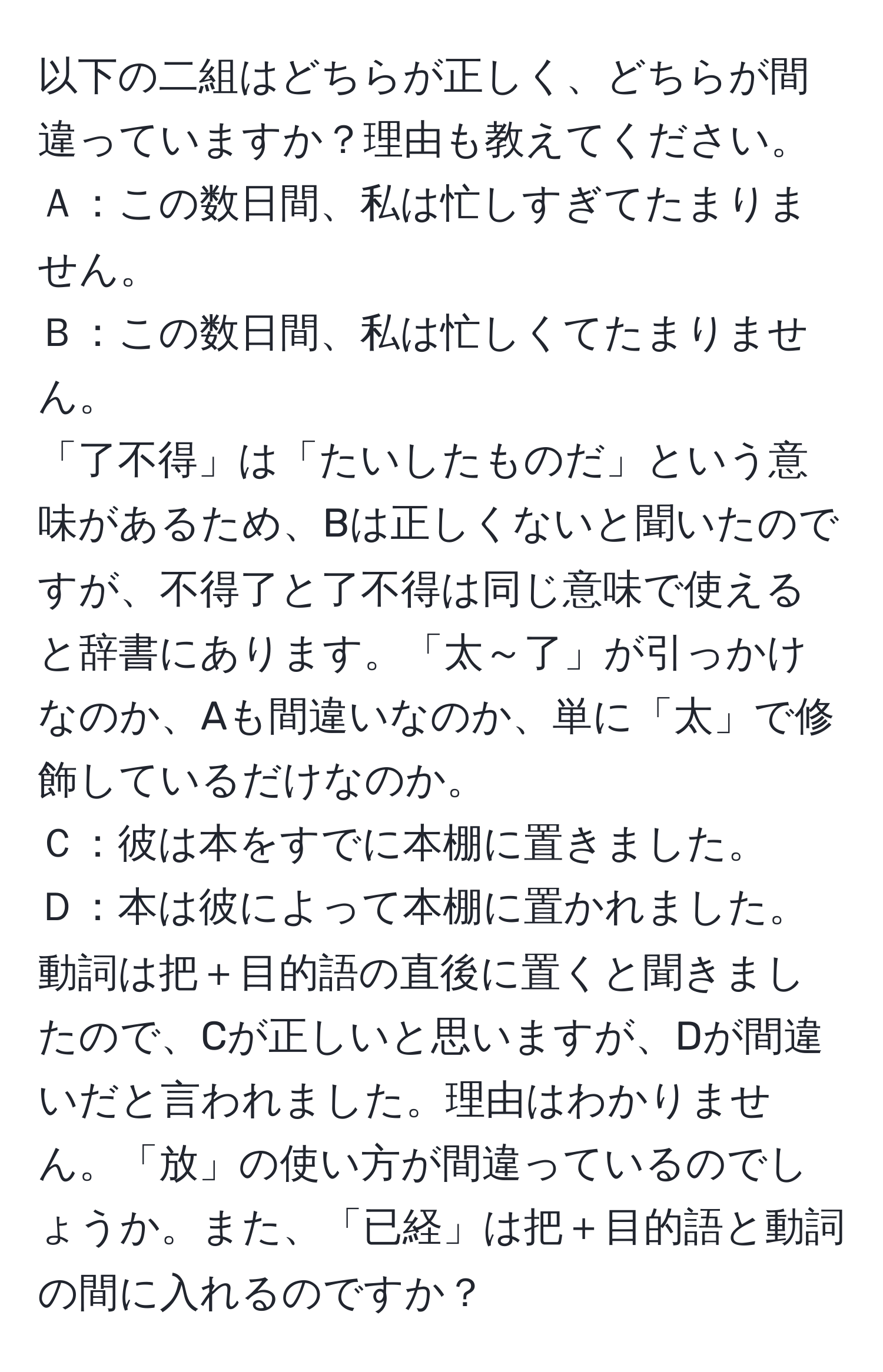 以下の二組はどちらが正しく、どちらが間違っていますか？理由も教えてください。  
Ａ：この数日間、私は忙しすぎてたまりません。  
Ｂ：この数日間、私は忙しくてたまりません。  
「了不得」は「たいしたものだ」という意味があるため、Bは正しくないと聞いたのですが、不得了と了不得は同じ意味で使えると辞書にあります。「太～了」が引っかけなのか、Aも間違いなのか、単に「太」で修飾しているだけなのか。  
Ｃ：彼は本をすでに本棚に置きました。  
Ｄ：本は彼によって本棚に置かれました。  
動詞は把＋目的語の直後に置くと聞きましたので、Cが正しいと思いますが、Dが間違いだと言われました。理由はわかりません。「放」の使い方が間違っているのでしょうか。また、「已経」は把＋目的語と動詞の間に入れるのですか？