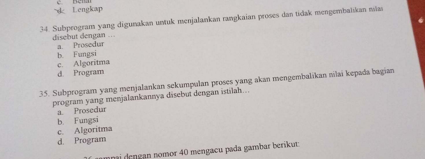 c. Benal
d Lengkap
34. Subprogram yang digunakan untuk menjalankan rangkaian proses dan tidak mengembalikan nilai
disebut dengan ..
a. Prosedur
b. Fungsi
c. Algoritma
d. Program
35. Subprogram yang menjalankan sekumpulan proses yang akan mengembalikan nilai kepada bagian
program yang menjalankannya disebut dengan istilah...
a. Prosedur
b. Fungsi
c. Algoritma
d. Program
npai dengan nomor 40 mengacu pada gambar berikut: