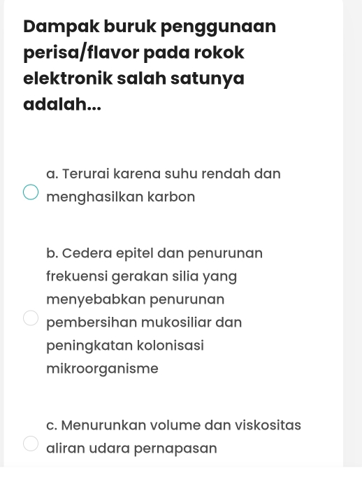 Dampak buruk penggunaan
perisa/flavor pada rokok
elektronik salah satunya
adalah...
a. Terurai karena suhu rendah dan
menghasilkan karbon
b. Cedera epitel dan penurunan
frekuensi gerakan silia yang
menyebabkan penurunan
pembersihan mukosiliar dan
peningkatan kolonisasi
mikroorganisme
c. Menurunkan volume dan viskositas
aliran udara pernapasan