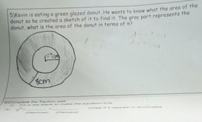 5)Kevin is eating a green glazed donut. He wants to know what the area of the 
donut so he created a sketch of it to find it. The gray part represents the 
donut, what is the area of the donut in terms of π? 
()Complete the fraction web 
Fil in the blank to make the equation true 
_ 
_ 
Cincle if it repeats or terminates 
Decimal (Fercent)