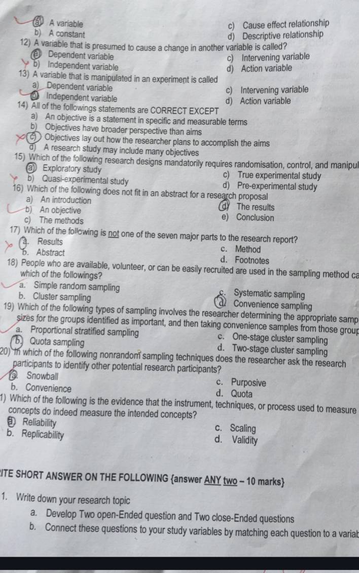 a A variable
c) Cause effect relationship
b) A constant
d) Descriptive relationship
12) A variable that is presumed to cause a change in another variable is called?
Dependent variable
c) Intervening variable
b) Independent variable
d) Action variable
13) A variable that is manipulated in an experiment is called
a) Dependent variable
c) Intervening variable
Independent variable d) Action variable
14) All of the followings statements are CORRECT EXCEPT
a) An objective is a statement in specific and measurable terms
b) Objectives have broader perspective than aims
(c)  Objectives lay out how the researcher plans to accomplish the aims
d) A research study may include many objectives
15) Which of the following research designs mandatorily requires randomisation, control, and manipul
a Exploratory study c) True experimental study
b) Quasi-experimental study d) Pre-experimental study
16) Which of the following does not fit in an abstract for a research proposal
a) An introduction d The results
b) An objective
c) The methods e) Conclusion
17) Which of the following is not one of the seven major parts to the research report?
Results c. Method
b. Abstract d. Footnotes
18) People who are available, volunteer, or can be easily recruited are used in the sampling method ca
which of the followings?
a. Simple random sampling c. Systematic sampling
b. Cluster sampling Convenience sampling
al
19) Which of the following types of sampling involves the researcher determining the appropriate samp
sizes for the groups identified as important, and then taking convenience samples from those group
a. Proportional stratified sampling c. One-stage cluster sampling
b Quota sampling d. Two-stage cluster sampling
20) In which of the following nonrandom sampling techniques does the researcher ask the research
participants to identify other potential research participants?. Snowball c. Purposive
b. Convenience d. Quota
1) Which of the following is the evidence that the instrument, techniques, or process used to measure
concepts do indeed measure the intended concepts?
Reliability c. Scaling
b. Replicability d. Validity
RITE SHORT ANSWER ON THE FOLLOWING answer ANY two - 10 marks
1. Write down your research topic
a. Develop Two open-Ended question and Two close-Ended questions
b. Connect these questions to your study variables by matching each question to a variab