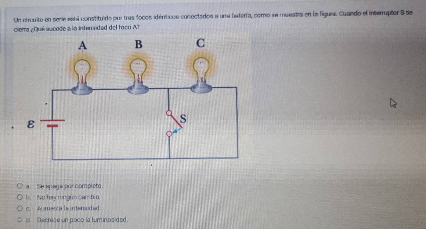 Un circuito en serie está constituido por tres focos idénticos conectados a una batería, como se muestra en la figura. Cuando el interruptor S se
cierra ¿Qué sucede a la intensidad del foco A?
a. Se apaga por completo.
b. No hay ningún cambio.
c. Aumenta la intensidad.
d. Decrece un poco la luminosidad.