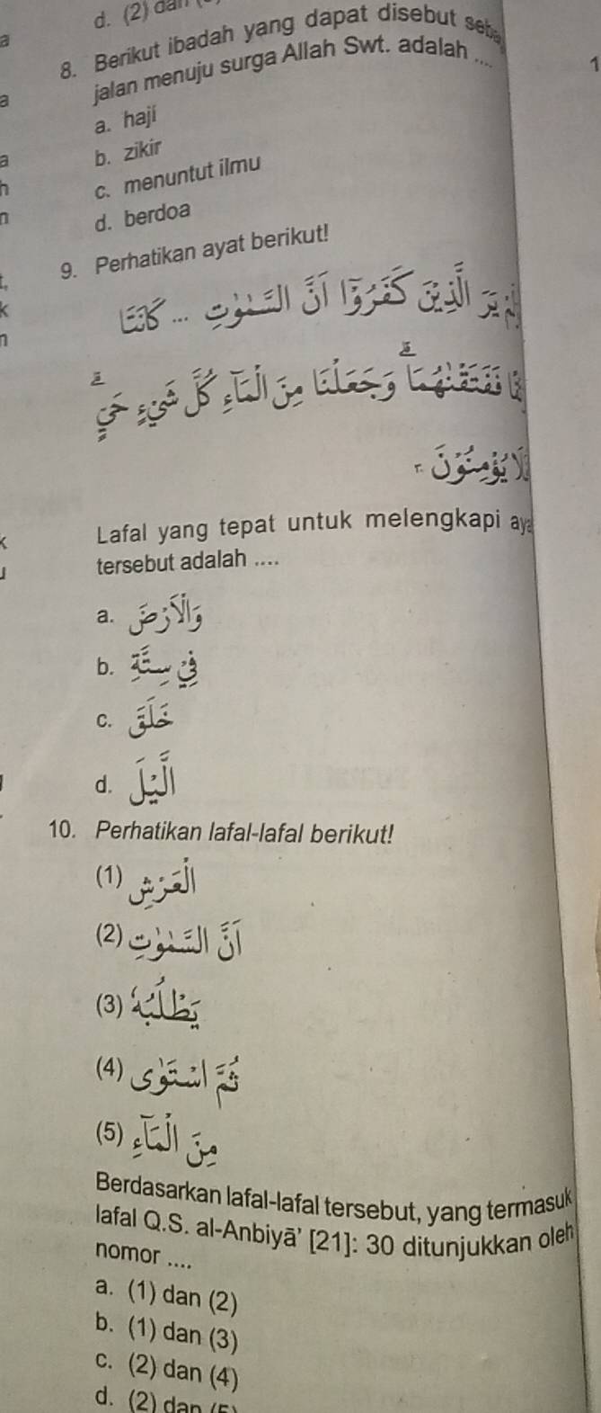 d. (2) dan (
a
8. Berikut ibadah yang dapat disebut se
jalan menuju surga Allah Swt. adalah ....
1
a. haji
a b. zikir

c. menuntut ilmu
1
d. berdoa
9. Perhatikan ayat berikut!
E 
es

Lafal yang tepat untuk melengkapi ay
tersebut adalah ....
a.
b.
C.
d.
10. Perhatikan lafal-lafal berikut!
(1)
(2)uā j
(3) 
(4) S
(5)[j
Berdasarkan lafal-lafal tersebut, yang termasuk
lafal Q.S. al-Anbiyā' [21]: 30 ditunjukkan oleh
nomor ....
a. (1) dan (2)
b. (1) dan (3)
c. (2) dan (4)
d. (2) dan (5)