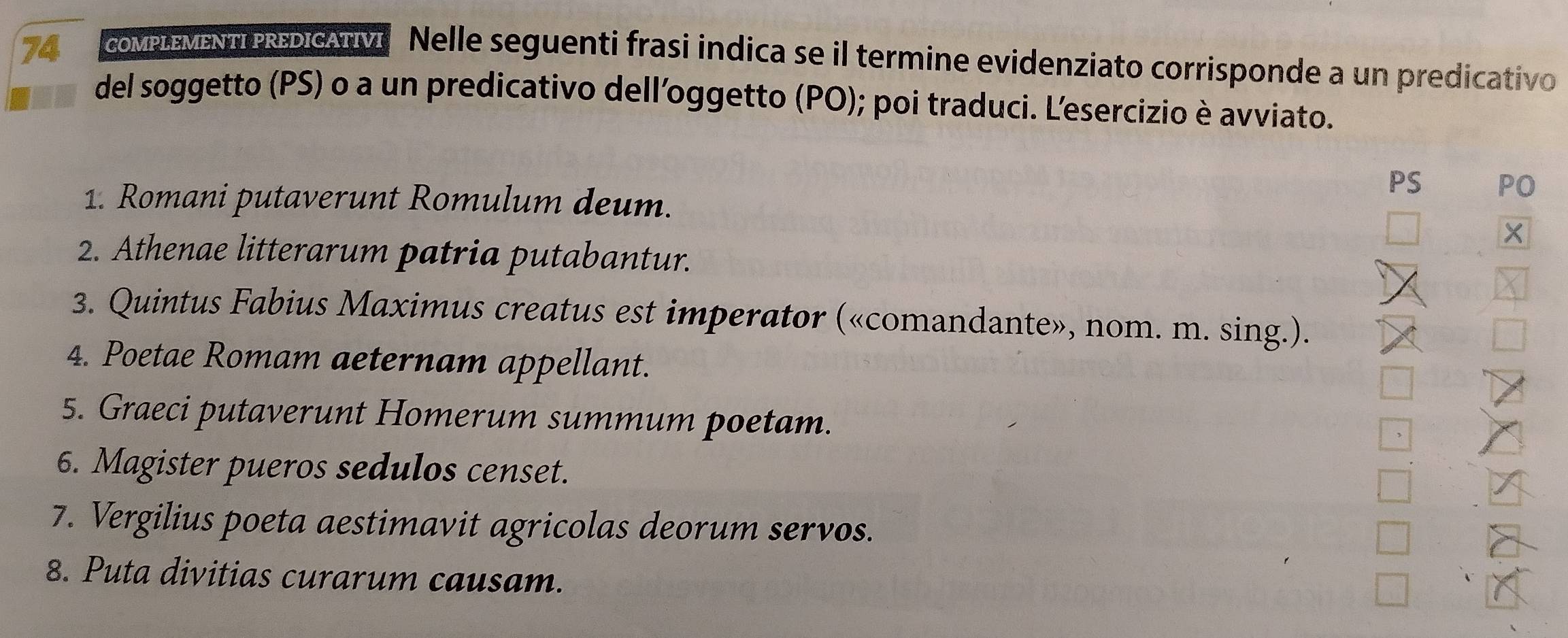 coMPLEMENTPREDIcATVI Nelle seguenti frasi indica se il termine evidenziato corrisponde a un predicativo 
del soggetto (PS) o a un predicativo dell’oggetto (PO); poi traduci. L'esercizio è avviato. 
PS PO 
1. Romani putaverunt Romulum deum. 
2. Athenae litterarum patria putabantur. 
3. Quintus Fabius Maximus creatus est imperator («comandante», nom. m. sing.). 
4. Poetae Romam aeternam appellant. 
5. Graeci putaverunt Homerum summum poetam. 
6. Magister pueros sedulos censet. 
7. Vergilius poeta aestimavit agricolas deorum servos. 
8. Puta divitias curarum causam.