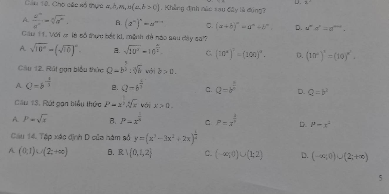 X^2
Câu 10. Cho các số thực a,b, b,m,n(a,b>0). Khẳng định nào sau đây là đúng?
A.  a^m/a^n =sqrt[n](a^m). B. (a^m)^n=a^(m-n)
C. (a+b)^m=a^m+b^m. D. a^ma^n=a^(m+n).
Câu 11. Với α là số thực bất kì, mệnh đề nào sau đây sai?
A. sqrt(10^(alpha))=(sqrt(10))^alpha . sqrt(10^a)=10^(frac a)2.
B.
C. (10^a)^2=(100)^a. D. (10^a)^2=(10)^a^2.
Câu 12. Rút gọn biểu thức Q=b^(frac 5)3:sqrt[3](b) với b>0.
A. Q=b^(-frac 4)3 Q=b^(frac 4)3 Q=b^(frac 5)9
B.
C.
D. Q=b^2
Câu 13. Rút gọn biểu thức P=x^(frac 1)3.sqrt[6](x) với x>0.
A. P=sqrt(x) B. P=x^(frac 1)8 P=x^(frac 2)9
C.
D. P=x^2
Cầu 14. Tập xác định D của hàm số y=(x^3-3x^2+2x)^ 1/4 
A. (0;1)∪ (2;+∈fty ) B. R 0,1,2 C. (-∈fty ;0)∪ (1;2) D. (-∈fty ;0)∪ (2;+∈fty )
5