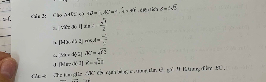 Cho △ ABC có AB=5, AC=4, widehat A>90^0 , diện tích S=5sqrt(3).
a. [Mức độ 1] sin A= sqrt(3)/2 
b. [Mức độ 2] cos A= (-1)/2 
c. [Mức độ 2] BC=sqrt(62)
d. [Mức độ 3] R=sqrt(20)
Câu 4: Cho tam giác ABC đều cạnh bằng a, trọng tâm G , gọi H là trung điểm BC.
vector ADvector AD