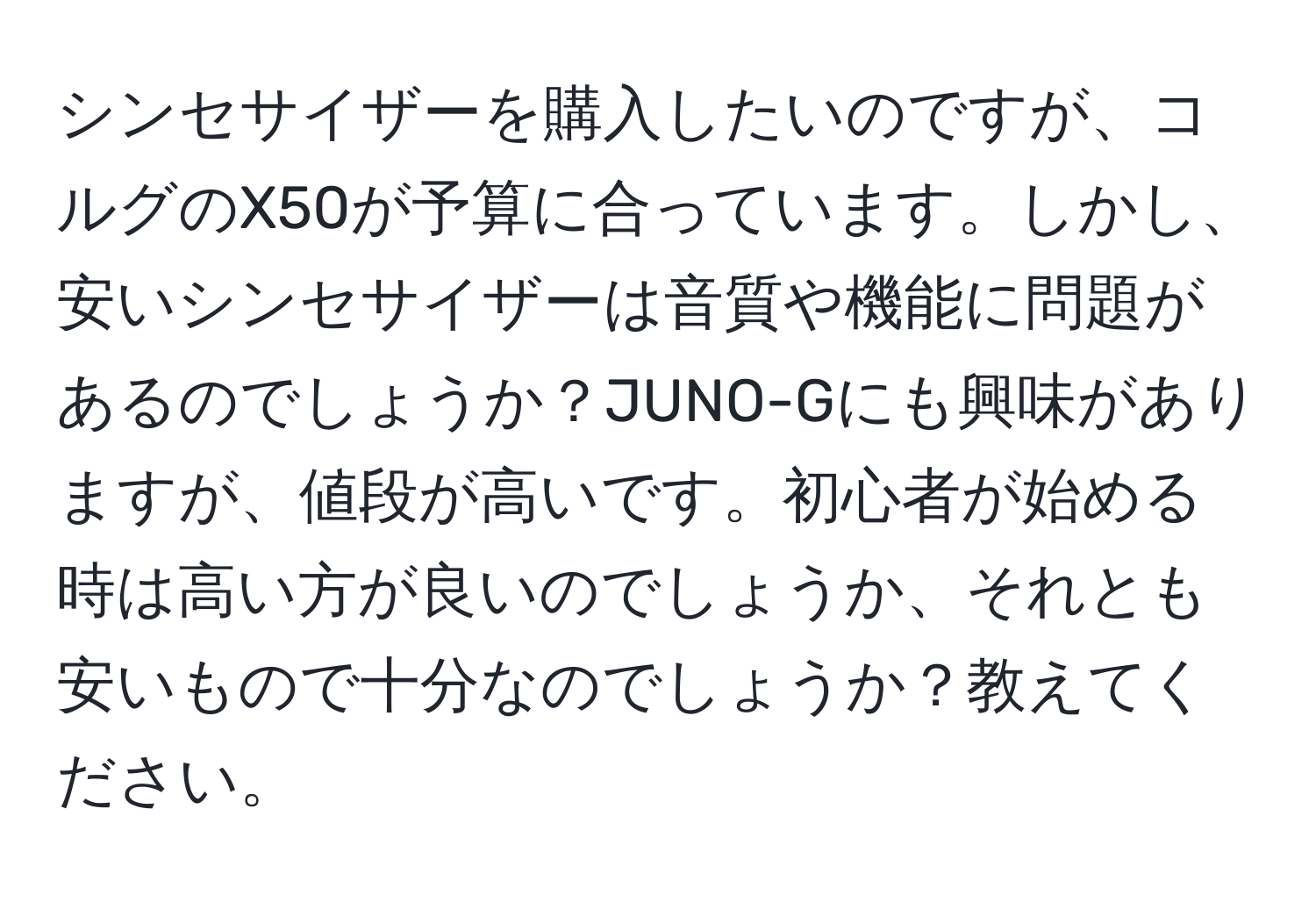 シンセサイザーを購入したいのですが、コルグのX50が予算に合っています。しかし、安いシンセサイザーは音質や機能に問題があるのでしょうか？JUNO-Gにも興味がありますが、値段が高いです。初心者が始める時は高い方が良いのでしょうか、それとも安いもので十分なのでしょうか？教えてください。