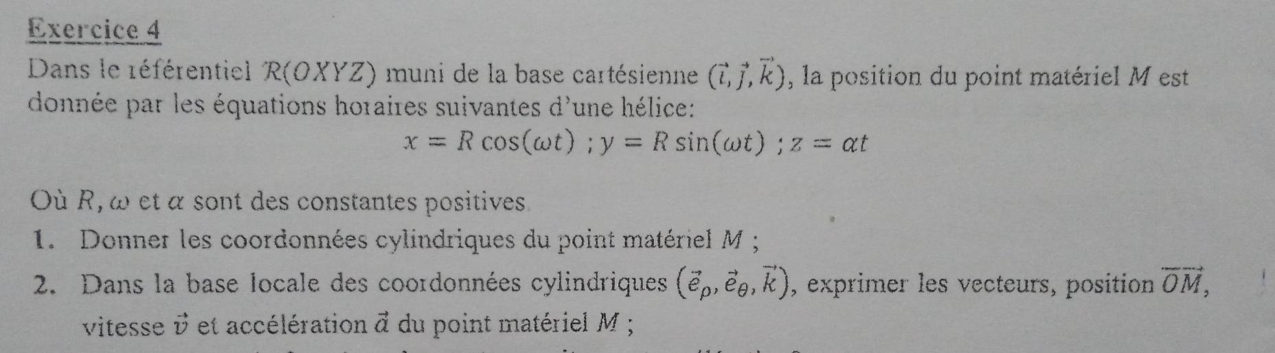 Dans le référentiel R(OXYZ) muni de la base cartésienne (vector l,vector j,vector k) , la position du point matériel M est 
donnée par les équations horaires suivantes d'une hélice:
x=Rcos (omega t); y=Rsin (omega t); z=alpha t
Où R, ω et α sont des constantes positives. 
1. Donner les coordonnées cylindriques du point matériel M; 
2. Dans la base locale des coordonnées cylindriques (vector e_rho ,vector e_θ ,vector k) , exprimer les vecteurs, position vector OM, 
vitesse vector v et accélération vector a du point matériel M;