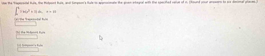 Use the Trapezoidal Rule, the Midpoint Rule, and Simpson's Rule to approximate the given integral with the specified value of n. (Round your answers to six decimal places.)
∈t _4^(67ln (x^2)+3)dx, n=10
(s) the Trapezoidal Rule 
(b) the Midpoint Rule 
(c) Simpson's Rule