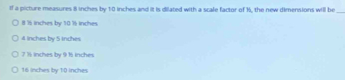 If a picture measures 8 inches by 10 inches and it is dilated with a scale factor of ½, the new dimensions will be
_
8 ½ inches by 10 ½ inches
4 inches by 5 inches
7 ½ inches by 9 ½ inches
16 inches by 10 inches