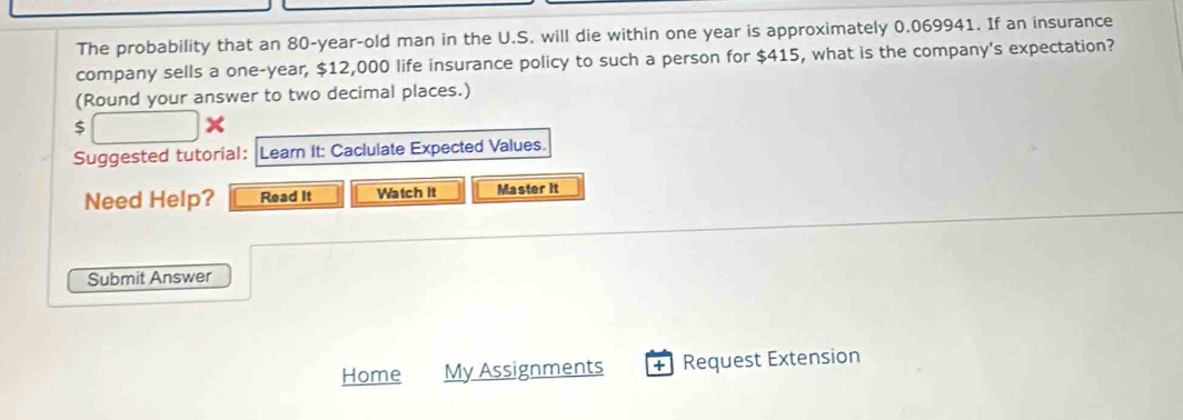 The probability that an 80-year -old man in the U.S. will die within one year is approximately 0.069941. If an insurance 
company sells a one-year, $12,000 life insurance policy to such a person for $415, what is the company's expectation? 
(Round your answer to two decimal places.)
$
Suggested tutorial: Leam It: Caclulate Expected Values. 
Need Help? Read It Watch it Master It 
Submit Answer 
Home My Assignments + Request Extension