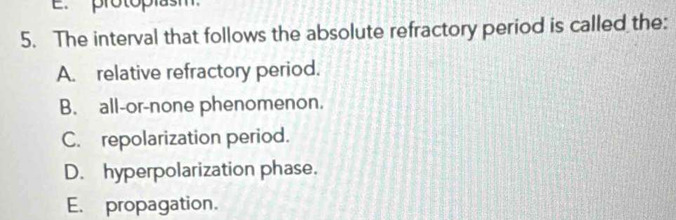 protoplasm.
5. The interval that follows the absolute refractory period is called the:
A. relative refractory period.
B. all-or-none phenomenon.
C. repolarization period.
D. hyperpolarization phase.
E. propagation.