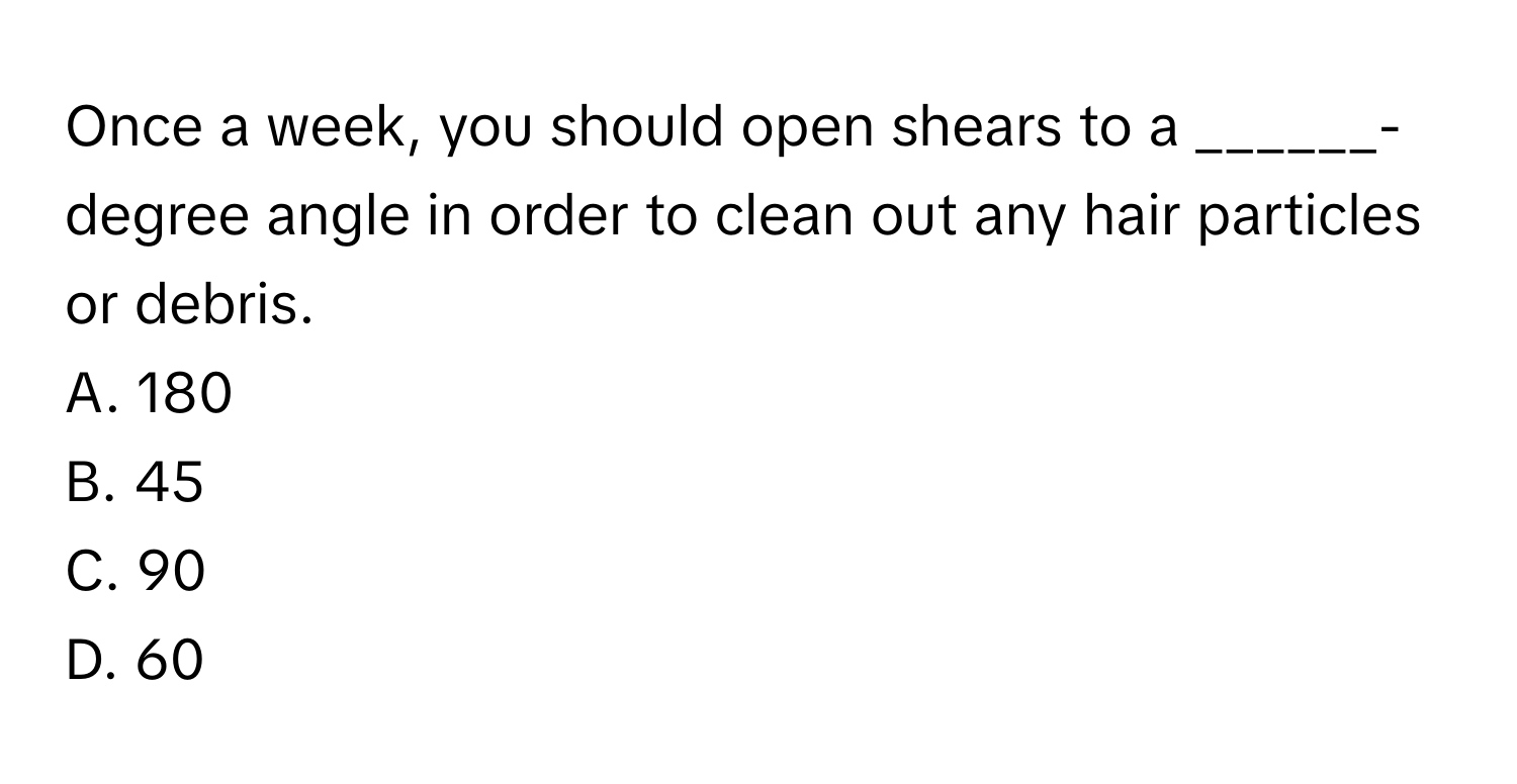 Once a week, you should open shears to a ______-degree angle in order to clean out any hair particles or debris.

A. 180
B. 45
C. 90
D. 60