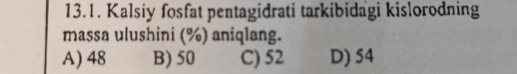 Kalsiy fosfat pentagidrati tarkibidagi kislorodning
massa ulushini (%) aniqlang.
A) 48 B) 50 C) 52 D) 54