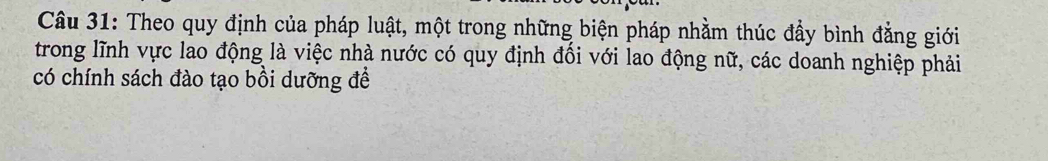 Theo quy định của pháp luật, một trong những biện pháp nhằm thúc đẩy bình đẳng giới 
trong lĩnh vực lao động là việc nhà nước có quy định đổi với lao động nữ, các doanh nghiệp phải 
có chính sách đào tạo bồi dưỡng đề