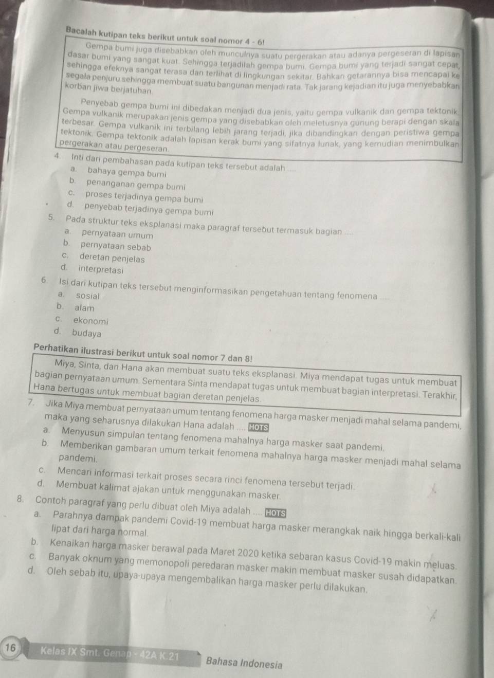 Bacalah kutipan teks berikut untuk soal nomor 4 - 6!
Gempa bumi juga disebabkan oleh munculnya suatu pergerakan atau adanya pergeseran di lapisan
dasar bumi yang sangat kuat. Sehingga terjadilah gempa bumi. Gempa bumi yang terjadi sangat cepat
sehingga efeknya sangat terasa dan terlihat di lingkungan sekitar. Bahkan getarannya bisa mencapai k
segala penjuru.sehingga membuat suatu bangunan menjadi rata. Tak jarang kejadian itu juga menyebabkan
korban jiwa berjatuhan.
Penyebab gempa bumi ini dibedakan menjadi dua jenis, yaitu gempa vulkanik dan gempa tektonik
Gempa vulkanik merupakan jenis gempa yang disebabkan oleh meletusnya gunung berapi dengan skala
terbesar. Gempa vulkanik ini terbilang lebih jarang terjadi, jika dibandingkan dengan peristiwa gempa
tektonik. Gempa tektonik adalah lapisan kerak bumi yang sifatnya lunak, yang kemudian menimbulkan
pergerakan atau pergeseran.
4. Inti dari pembahasan pada kutipan teks tersebut adalah ....
a. bahaya gempa bumi
b. penanganan gempa bumi
c. proses terjadinya gempa bumi
d. penyebab terjadinya gempa bumi
5. Pada struktur teks eksplanasi maka paragraf tersebut termasuk bagian ...
a. pernyataan umum
b. pernyataan sebab
c. deretan penjelas
d. interpretasi
6. Isi dari kutipan teks tersebut menginformasikan pengetahuan tentang fenomena
a. sosial
b alam
c. ekonomi
d. budaya
Perhatikan ilustrasi berikut untuk soal nomor 7 dan 8!
Miya, Sinta, dan Hana akan membuat suatu teks eksplanasi. Miya mendapat tugas untuk membuat
bagian pernyataan umum. Sementara Sinta mendapat tugas untuk membuat bagian interpretasi. Terakhir,
Hana bertugas untuk membuat bagian deretan penjelas.
7. Jika Miya membuat pernyataan umum tentang fenomena harga masker menjadi mahal selama pandemi,
maka yang seharusnya dilakukan Hana adalah .... os
a. Menyusun simpulan tentang fenomena mahalnya harga masker saat pandemi.
b. Memberikan gambaran umum terkait fenomena mahalnya harga masker menjadi mahal selama
pandemi.
c. Mencari informasi terkait proses secara rinci fenomena tersebut terjadi.
d. Membuat kalimat ajakan untuk menggunakan masker.
8. Contoh paragraf yang perlu dibuat oleh Miya adalah .... Hors
a. Parahnya dampak pandemi Covid-19 membuat harga masker merangkak naik hingga berkali-kali
lipat dari harga normal.
b. Kenaikan harga masker berawal pada Maret 2020 ketika sebaran kasus Covid-19 makin meluas.
c. Banyak oknum yang memonopoli peredaran masker makin membuat masker susah didapatkan.
d. Oleh sebab itu, upaya-upaya mengembalikan harga masker perlu dilakukan.
16 Kelas IX Smt. Genap- 42A K.21 Bahasa Indonesia