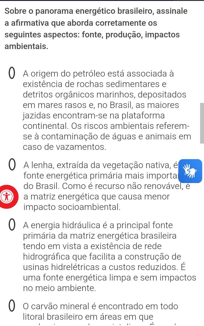 Sobre o panorama energético brasileiro, assinale
a afirmativa que aborda corretamente os
seguintes aspectos: fonte, produção, impactos
ambientais.
a A origem do petróleo está associada à
existência de rochas sedimentares e
detritos orgânicos marinhos, depositados
em mares rasos e, no Brasil, as maiores
jazidas encontram-se na plataforma
continental. Os riscos ambientais referem-
se à contaminação de águas e animais em
caso de vazamentos.
a A lenha, extraída da vegetação nativa, é
fonte energética primária mais importa
do Brasil. Como é recurso não renovável, é
i a matriz energética que causa menor
impacto socioambiental.
O A energia hidráulica é a principal fonte
primária da matriz energética brasileira
tendo em vista a existência de rede
hidrográfica que facilita a construção de
usinas hidrelétricas a custos reduzidos. É
uma fonte energética limpa e sem impactos
no meio ambiente.
O O carvão mineral é encontrado em todo
litoral brasileiro em áreas em que