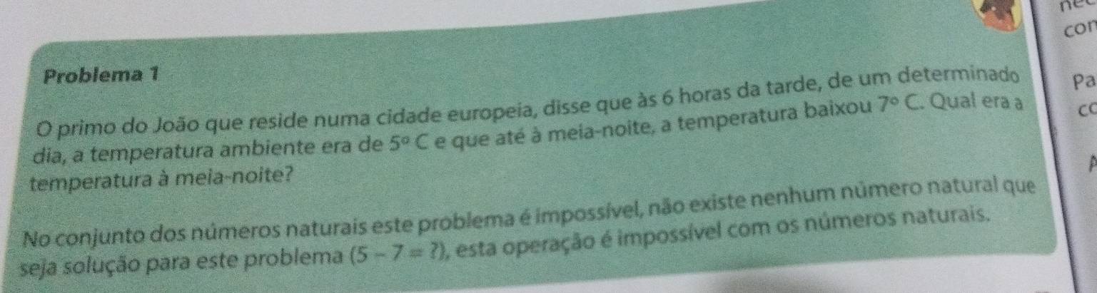 nee
con
Problema 1
O primo do João que reside numa cidade europeia, disse que às 6 horas da tarde, de u terminado pa
dia, a temperatura ambiente era de 5°C e que até à meia-noite, a temperatura baixou 7°C. Qual era a CC
temperatura à meia-noite?
No conjunto dos números naturais este problema é impossível, não existe nenhum número natural que
seja solução para este problema (5-7=?) , esta operação é impossível com os números naturais.