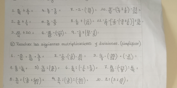  8/9 + 6/7 = 4.  4/7 - 7/5 = 4. -2-( (-14)/9 )=10·  3/4 -( 4/7 + 1/8 )- 31/56 =
2.  3/2 + 1/7 = B.  3/5 - 5/3  8.  6/5 +( (-2)/11 )=11. (-2)/9 -[ 2/5 -( (-3)/4 + 1/6 )]+ 17/36 =
3.  15/4 +20= 6.  (-18)/15 / ( (-22)/3 )= 9.  (-7)/8 +( 13/6 - 1/3 )=
② Resolver las sigoienres mulriplicaciones y divisiones. (simplipicar)
1.  (-5)/6 ·  3/10 ·  4/7 = 2.  (-2)/3 · ( (-1)/5 )·  15/14 = 3.  4/7 · ( (-35)/26 )· ( (-3)/10 )=
A.  2/3 : 4/9 = 5)  4/15 :( (-8)/5 )= 6.  2/9 :(- 1/6 : 2/3 )= .  14/15 :( (-21)/8 ): 16/9 =
8.  3/4 :( (-7)/5 : 60/21 )= 9.  3/4 :( (-7)/5 ):( (-60)/21 )= 10. 2:(3: 15/4 )=