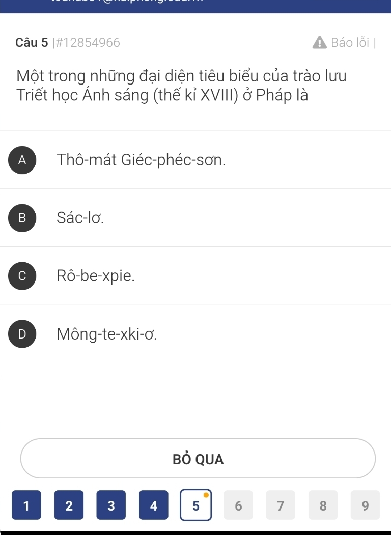 #12854966 Báo lỗi
Một trong những đại diện tiêu biểu của trào lưu
Triết học Ánh sáng (thế kỉ XVIII) ở Pháp là
A Thô-mát Giéc-phéc-sơn.
B Sác-lơ.
C Rô-be-xpie.
D Mông-te-xki-ơ.
Bỏ QUA
1 2 3 4 5 6 7 8 9