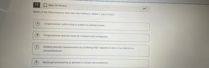 for Review
Which of the following best describes the holding in Bakerv. Carr (1962) ?
A Congressional redistricting is subject to judicial review.
Congressional districts must be compact and contiguous
Diluting minority representation by confining their majority to one or two districts is
unconstitutional
D Racial gerrymandering is allowed in certain circumstances.