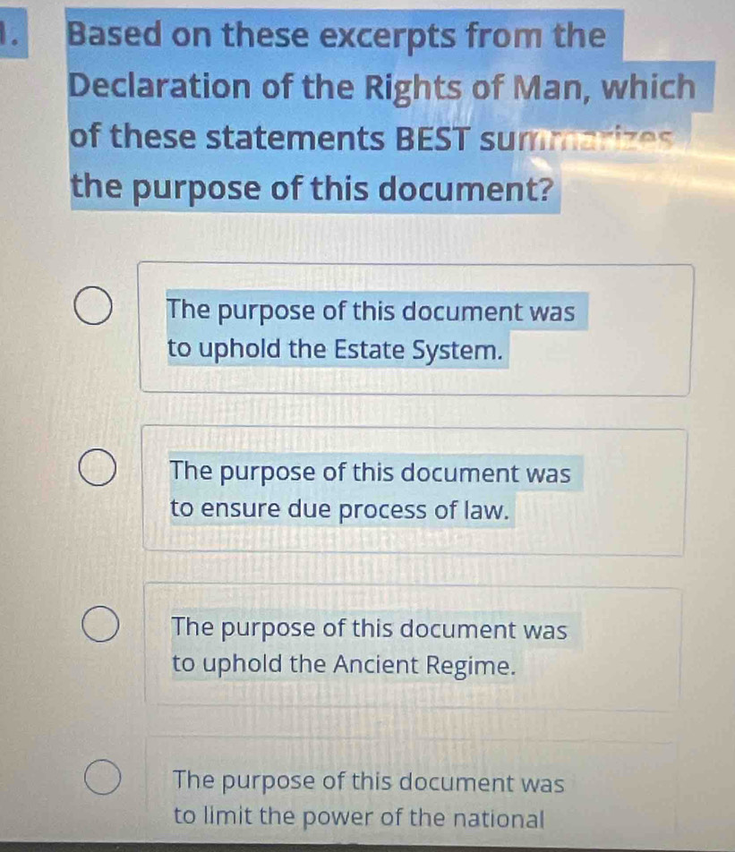 Based on these excerpts from the
Declaration of the Rights of Man, which
of these statements BEST summarizes
the purpose of this document?
The purpose of this document was
to uphold the Estate System.
The purpose of this document was
to ensure due process of law.
The purpose of this document was
to uphold the Ancient Regime.
The purpose of this document was
to limit the power of the national