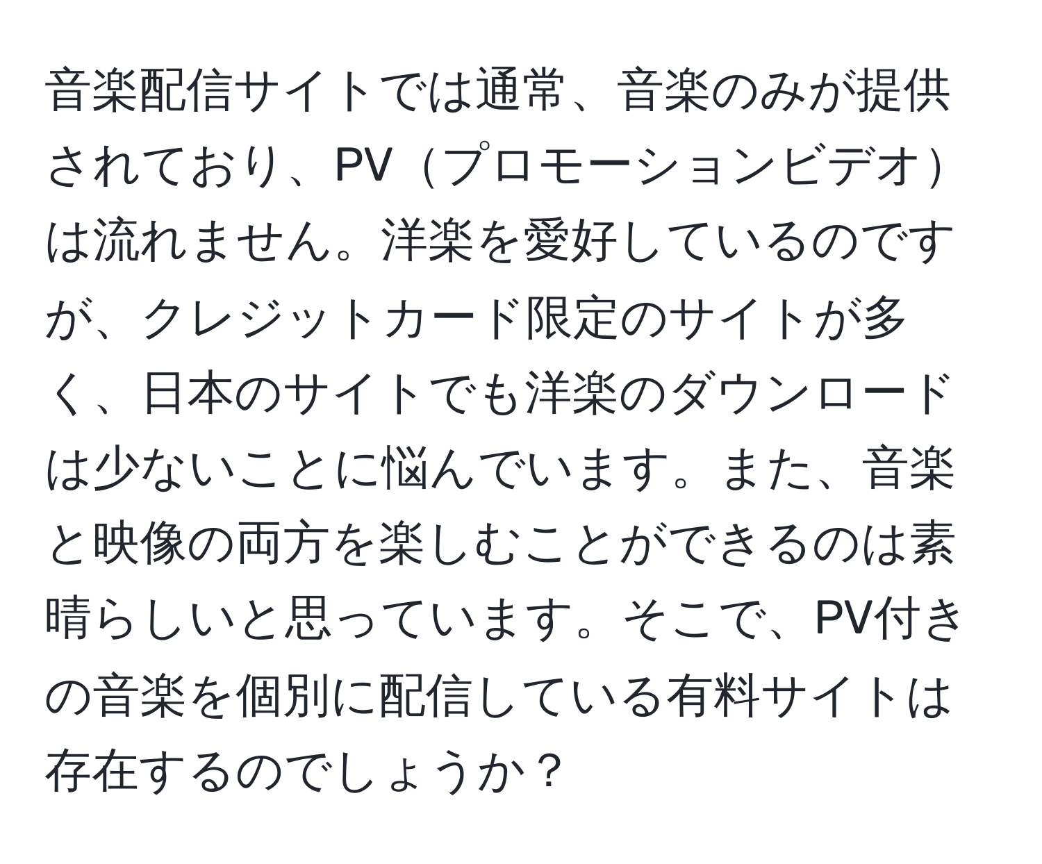 音楽配信サイトでは通常、音楽のみが提供されており、PVプロモーションビデオは流れません。洋楽を愛好しているのですが、クレジットカード限定のサイトが多く、日本のサイトでも洋楽のダウンロードは少ないことに悩んでいます。また、音楽と映像の両方を楽しむことができるのは素晴らしいと思っています。そこで、PV付きの音楽を個別に配信している有料サイトは存在するのでしょうか？