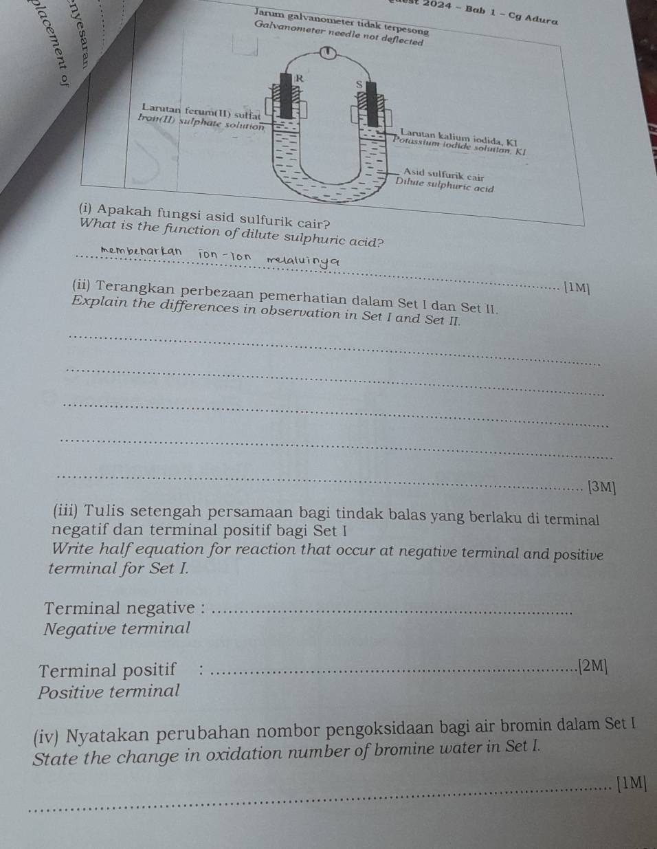 2024 - Bab 1 - Cg Adura 
Jarum galvanometer tidak t 
Galvanometer needle not deflected 
function of dilute sulphuric acid? 
_membenarian 
[1M] 
(ii) Terangkan perbezaan pemerhatian dalam Set I dan Set II. 
Explain the differences in observation in Set I and Set II. 
_ 
_ 
_ 
_ 
_ 
[3M] 
(iii) Tulis setengah persamaan bagi tindak balas yang berlaku di terminal 
negatif dan terminal positif bagi Set I 
Write half equation for reaction that occur at negative terminal and positive 
terminal for Set I. 
Terminal negative :_ 
Negative terminal 
Terminal positif :_ 
.[2M] 
Positive terminal 
(iv) Nyatakan perubahan nombor pengoksidaan bagi air bromin dalam Set I 
State the change in oxidation number of bromine water in Set I. 
_[1M]