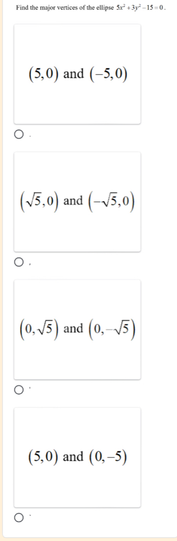 Find the major vertices of the ellipse 5x^2+3y^2-15=0.
(5,0) and (-5,0)
(sqrt(5),0) and (-sqrt(5),0)
(0,sqrt(5)) and (0,-sqrt(5))
(5,0) and (0,-5)