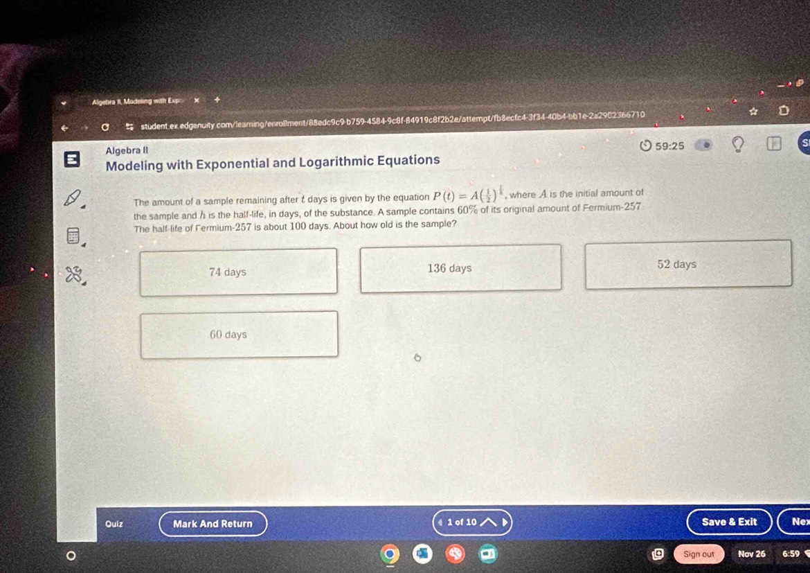 Algebra II, Modeking with Exp
student.ex.edgenuity.com/leaming/enrol1ment/88edc9c9-b759-4584-9c8f-84919c8f2b2e/attempt/fb8ecfc4-3f34-40b4-ab1e-2a2902366710
Algebra II 59:25
Modeling with Exponential and Logarithmic Equations
The amount of a sample remaining after t days is given by the equation P(t)=A( 1/2 )^ 1/4  , where A is the initial amount of
the sample and h is the half-life, in days, of the substance. A sample contains 60% of its original amount of Fermium- 257
The half-life of Fermium- 257 is about 100 days. About how old is the sample?
74 days 136 days 52 days
60 days
Quiz Mark And Return 4 1 of 10 Save & Exit Nex
Sign out Nov 26 6:59