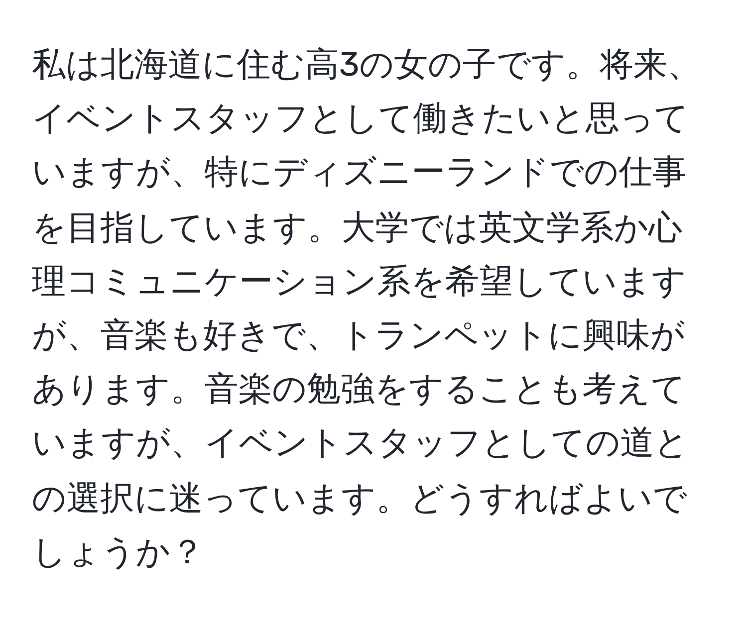 私は北海道に住む高3の女の子です。将来、イベントスタッフとして働きたいと思っていますが、特にディズニーランドでの仕事を目指しています。大学では英文学系か心理コミュニケーション系を希望していますが、音楽も好きで、トランペットに興味があります。音楽の勉強をすることも考えていますが、イベントスタッフとしての道との選択に迷っています。どうすればよいでしょうか？