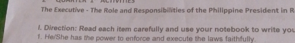 The Executive - The Role and Responsibilities of the Philippine President in R 
l. Direction: Read each item carefully and use your notebook to write you 
1. He/She has the power to enforce and execute the laws faithfully.