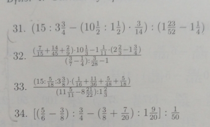 (15:3 3/4 -(10 1/2 :1 1/2 )·  3/14 ):(1 23/52 -1 1/4 )
32. frac ( 7/15 + 14/45 + 2/9 )· 10 1/3 -1 1/11 · (2 2/3 -1 3/4 )( 3/7 - 1/4 ): 3/28 -1
33. frac (15: 5/18 :3 3/8 )· ( 1/16 + 11/36 + 5/48 + 5/18 )(11 5/11 -8 21/22 ):1 2/3 
34. [( 5/6 - 3/8 ): 3/4 -( 3/8 + 7/20 ):1 9/20 ]: 1/50 