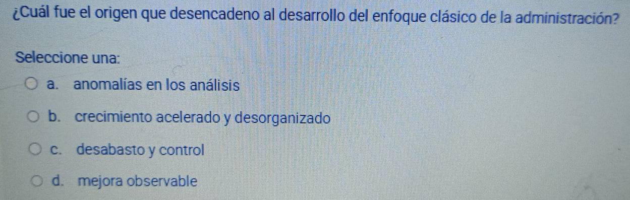 ¿Cuál fue el origen que desencadeno al desarrollo del enfoque clásico de la administración?
Seleccione una:
a.anomalías en los análisis
b. crecimiento acelerado y desorganizado
c. desabasto y control
d. mejora observable