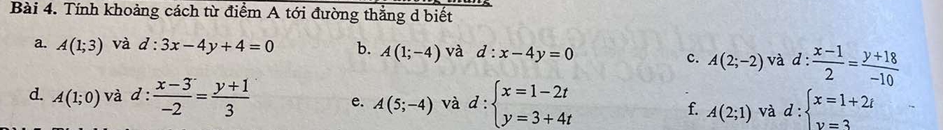 Tính khoảng cách từ điểm A tới đường thẳng d biết 
a. A(1;3) và d:3x-4y+4=0 b. A(1;-4) và d:x-4y=0
c. A(2;-2) và d: (x-1)/2 = (y+18)/-10 
d. A(1;0) và d :  (x-3)/-2 = (y+1)/3 
e. A(5;-4) và d:beginarrayl x=1-2t y=3+4tendarray. d:beginarrayl x=1+2t y=3endarray.
f. A(2;1) và