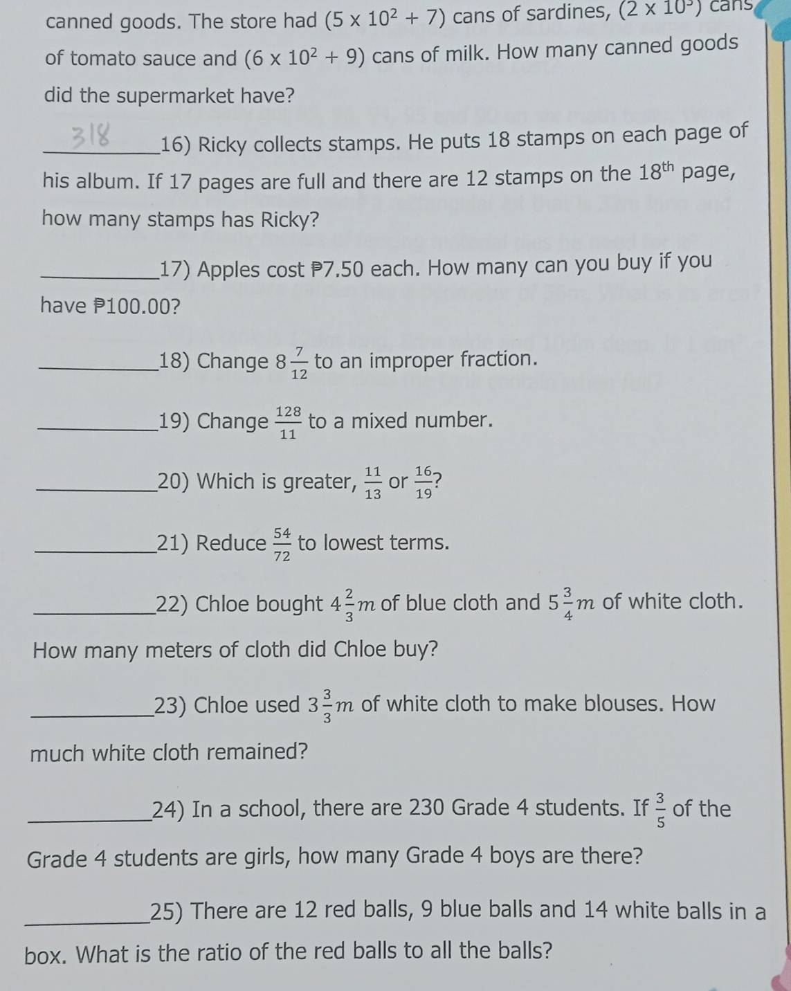 canned goods. The store had (5* 10^2+7) cans of sardines, (2* 10^3) cans 
of tomato sauce and (6* 10^2+9) cans of milk. How many canned goods 
did the supermarket have? 
_16) Ricky collects stamps. He puts 18 stamps on each page of 
his album. If 17 pages are full and there are 12 stamps on the 18^(th) page, 
how many stamps has Ricky? 
_17) Apples cost 7.50 each. How many can you buy if you 
have P100.00? 
_18) Change 8 7/12  to an improper fraction. 
_19) Change  128/11  to a mixed number. 
_20) Which is greater,  11/13  or  16/19  ? 
_21) Reduce  54/72  to lowest terms. 
_22) Chloe bought 4 2/3 m of blue cloth and 5 3/4 m of white cloth. 
How many meters of cloth did Chloe buy? 
_23) Chloe used 3 3/3 m of white cloth to make blouses. How 
much white cloth remained? 
_24) In a school, there are 230 Grade 4 students. If  3/5  of the 
Grade 4 students are girls, how many Grade 4 boys are there? 
_25) There are 12 red balls, 9 blue balls and 14 white balls in a 
box. What is the ratio of the red balls to all the balls?