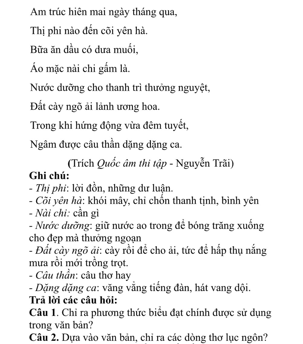 Am trúc hiên mai ngày tháng qua, 
Thị phi nào đến cõi yên hà. 
Bữa ăn dầu có dưa muối, 
Áo mặc nài chi gấm là. 
Nước dưỡng cho thanh trì thưởng nguyệt, 
Đất cày ngõ ải lảnh ương hoa. 
Trong khi hứng động vừa đêm tuyết, 
Ngâm được câu thần dặng dặng ca. 
(Trích Quốc âm thi tập - Nguyễn Trãi) 
Ghi chú: 
- Thị phi: lời đồn, những dư luận. 
- Cõi yên hà: khói mây, chỉ chồn thanh tịnh, bình yên 
- Nài chi: cần gì 
- Nước dưỡng: giữ nước ao trong để bóng trăng xuống 
cho đẹp mà thưởng ngoạn 
- Đất cày ngõ ải: cày rồi để cho ải, tức để hấp thụ nắng 
mưa rồi mới trồng trọt. 
- Câu thần: câu thơ hay 
- Dặng dặng ca: văng vắng tiếng đàn, hát vang dội. 
Trả lời các câu hỏi: 
Câu 1. Chỉ ra phương thức biểu đạt chính được sử dụng 
trong văn bản? 
Câu 2. Dựa vào văn bản, chỉ ra các dòng thơ lục ngôn?