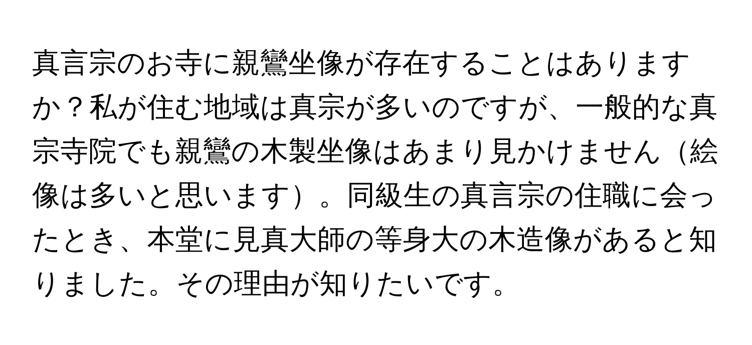 真言宗のお寺に親鸞坐像が存在することはありますか？私が住む地域は真宗が多いのですが、一般的な真宗寺院でも親鸞の木製坐像はあまり見かけません絵像は多いと思います。同級生の真言宗の住職に会ったとき、本堂に見真大師の等身大の木造像があると知りました。その理由が知りたいです。