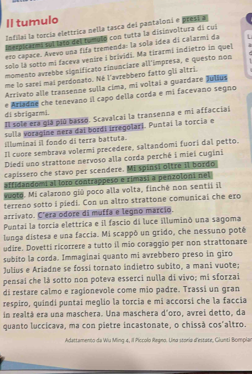 II tumulo
Infilai la torcia elettrica nella tasca dei pantaloni e presi a
inerpicarmi sul lato del tumulo con tutta la disinvoltura di cui
ero capace. Avevo una fifa tremenda: la sola ídea di calarmi da L
solo là sotto mi faceva venire i brividi. Ma tirarmi indietro in quel 2
momento avrebbe significato rinunciare all’impresa, e questo non
me lo sarei mai perdonato. Né l’avrebbero fatto gli altri.
Arrivato alle transenne sulla cima, mi voltai a guardare Julius
e Ariadne che tenevano il capo della corda e mi facevano segno
di sbrigarmi.
Il sole era già più basso. Scavalcai la transenna e mi affacciai
sulla voragine nera dai bordi irregolari. Puntai la torcia e
illuminai il fondo di terra battuta.
Il cuore sembrava volermi precedere, saltandomi fuori dal petto.
Diedi uno strattone nervoso alla corda perché i miei cugini
capissero che stavo per scendere. Mi spinsi oltre il bordo
affidandomi al loro contrappeso e rimasi a penzoloni nel
vuoto. Mi calarono giù poco alla volta, finché non sentii il
terreno sotto i piedi. Con un altro strattone comunicai che ero
arrivato. C’era odore di muffa e legno marcio.
Puntai la torcia elettrica e il fascio di luce illuminò una sagoma
lunga dístesa e una faccia. Mi scappò un grido, che nessuno poté
udire. Dovetti ricorrere a tutto il mio coraggio per non strattonare
subito la corda. Immaginai quanto mi avrebbero preso in giro
Julius e Ariadne se fossi tornato indietro subito, a mani vuote;
pensaí che là sotto non poteva esserci nulla di vivo; mi sforzai
di restare calmo e ragionevole come mio padre. Trassi un gran
respiro, quindi puntai meglio la torcia e mi accorsi che la faccia
in realtà era una maschera. Una maschera d'oro, avrei detto, da
quanto luccicava, ma con pietre incastonate, o chissà cos’altro.
Adattamento da Wu Ming 4, Il Píccolo Regno. Una storia d’estate, Giunti Bompiar