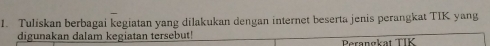 Tuliskan berbagai kegiatan yang dilakukan dengan internet beserta jenis perangkat TIK yang 
digunakan dalam kegiatan tersebut! Perangkat TIK